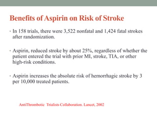 Benefits ofAspirin on Risk of Stroke
• In 158 trials, there were 3,522 nonfatal and 1,424 fatal strokes
after randomization.
• Aspirin, reduced stroke by about 25%, regardless of whether the
patient entered the trial with prior MI, stroke, TIA, or other
high-risk conditions.
• Aspirin increases the absolute risk of hemorrhagic stroke by 3
per 10,000 treated patients.
AntiThrombotic Trialists Collaboration. Lancet, 2002
 