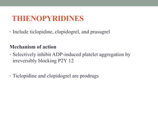 THIENOPYRIDINES
• Include ticlopidine, clopidogrel, and prasugrel
Mechanism of action
• Selectively inhibit ADP-induced platelet aggregation by
irreversibly blocking P2Y 12
• Ticlopidine and clopidogrel are prodrugs
 