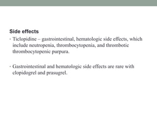Side effects
• Ticlopidine – gastrointestinal, hematologic side effects, which
include neutropenia, thrombocytopenia, and thrombotic
thrombocytopenic purpura.
• Gastrointestinal and hematologic side effects are rare with
clopidogrel and prasugrel.
 