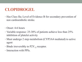 CLOPIDROGEL
• Has Class IIa; Level of Evidence B for secondary prevention of
non cardioembolic stroke.
• Onset: 4-6 hours
• Variable response: 25-30% of patients achieve less than 25%
inhibition of platelet activity
• Must undergo 2 step metabolism (CYP3A4 mediated) to active
agent
• Binds irreversibly to P2Y12 receptor.
• Interaction with PPIs.
 
