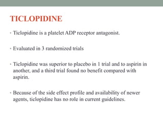 TICLOPIDINE
• Ticlopidine is a platelet ADP receptor antagonist.
• Evaluated in 3 randomized trials
• Ticlopidine was superior to placebo in 1 trial and to aspirin in
another, and a third trial found no benefit compared with
aspirin.
• Because of the side effect profile and availability of newer
agents, ticlopidine has no role in current guidelines.
 
