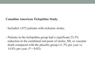 Canadian American Ticlopidine Study,
• Included 1,072 patients with ischemic stroke.
• Patients in the ticlopidine group had a significant 23.3%
reduction in the combined end point of stroke, MI, or vascular
death compared with the placebo group (11.3% per year vs
14.8% per year; P = 0.02).
 