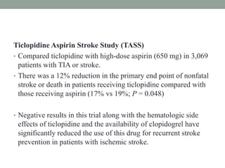 Ticlopidine Aspirin Stroke Study (TASS)
• Compared ticlopidine with high-dose aspirin (650 mg) in 3,069
patients with TIA or stroke.
• There was a 12% reduction in the primary end point of nonfatal
stroke or death in patients receiving ticlopidine compared with
those receiving aspirin (17% vs 19%; P = 0.048)
• Negative results in this trial along with the hematologic side
effects of ticlopidine and the availability of clopidogrel have
significantly reduced the use of this drug for recurrent stroke
prevention in patients with ischemic stroke.
 
