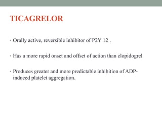 TICAGRELOR
• Orally active, reversible inhibitor of P2Y 12 .
• Has a more rapid onset and offset of action than clopidogrel
• Produces greater and more predictable inhibition of ADP-
induced platelet aggregation.
 