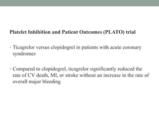Platelet Inhibition and Patient Outcomes (PLATO) trial
• Ticagrelor versus clopidogrel in patients with acute coronary
syndromes
• Compared to clopidogrel, ticagrelor significantly reduced the
rate of CV death, MI, or stroke without an increase in the rate of
overall major bleeding
 