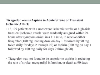 Ticagrelor versus Aspirin in Acute Stroke or Transient
Ischemic Attack
• 13,199 patients with a nonsevere ischemic stroke or high-risk
transient ischemic attack were randomly assigned within 24
hours after symptom onset, in a 1:1 ratio, to receive either
ticagrelor (180 mg loading dose on day 1 followed by 90 mg
twice daily for days 2 through 90) or aspirin (300 mg on day 1
followed by 100 mg daily for days 2 through 90)
• Ticagrelor was not found to be superior to aspirin in reducing
the rate of stroke, myocardial infarction, or death at 90 days
 