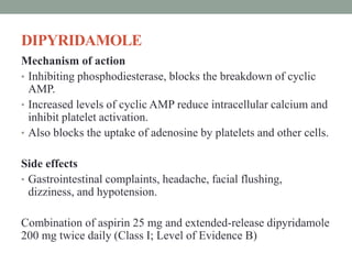 DIPYRIDAMOLE
Mechanism of action
• Inhibiting phosphodiesterase, blocks the breakdown of cyclic
AMP.
• Increased levels of cyclic AMP reduce intracellular calcium and
inhibit platelet activation.
• Also blocks the uptake of adenosine by platelets and other cells.
Side effects
• Gastrointestinal complaints, headache, facial flushing,
dizziness, and hypotension.
Combination of aspirin 25 mg and extended-release dipyridamole
200 mg twice daily (Class I; Level of Evidence B)
 
