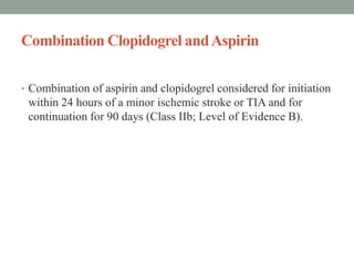 Combination Clopidogrel andAspirin
• Combination of aspirin and clopidogrel considered for initiation
within 24 hours of a minor ischemic stroke or TIA and for
continuation for 90 days (Class IIb; Level of Evidence B).
 