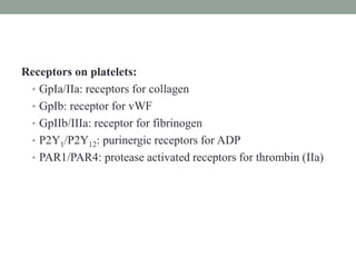 Receptors on platelets:
• GpIa/IIa: receptors for collagen
• GpIb: receptor for vWF
• GpIIb/IIIa: receptor for fibrinogen
• P2Y1/P2Y12: purinergic receptors for ADP
• PAR1/PAR4: protease activated receptors for thrombin (IIa)
 