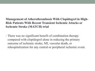 Management of Atherothrombosis With Clopidogrel in High-
Risk Patients With Recent Transient Ischemic Attacks or
Ischemic Stroke (MATCH) trial
• There was no significant benefit of combination therapy
compared with clopidogrel alone in reducing the primary
outcome of ischemic stroke, MI, vascular death, or
rehospitalization for any central or peripheral ischemic event.
 