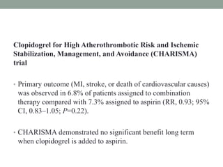 Clopidogrel for High Atherothrombotic Risk and Ischemic
Stabilization, Management, and Avoidance (CHARISMA)
trial
• Primary outcome (MI, stroke, or death of cardiovascular causes)
was observed in 6.8% of patients assigned to combination
therapy compared with 7.3% assigned to aspirin (RR, 0.93; 95%
CI, 0.83–1.05; P=0.22).
• CHARISMA demonstrated no significant benefit long term
when clopidogrel is added to aspirin.
 
