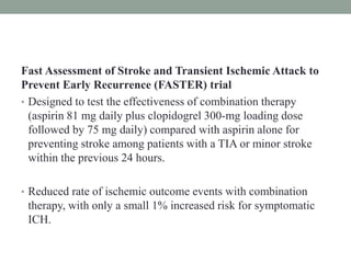 Fast Assessment of Stroke and Transient Ischemic Attack to
Prevent Early Recurrence (FASTER) trial
• Designed to test the effectiveness of combination therapy
(aspirin 81 mg daily plus clopidogrel 300-mg loading dose
followed by 75 mg daily) compared with aspirin alone for
preventing stroke among patients with a TIA or minor stroke
within the previous 24 hours.
• Reduced rate of ischemic outcome events with combination
therapy, with only a small 1% increased risk for symptomatic
ICH.
 