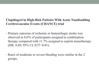 Clopidogrel in High-Risk Patients With Acute Nondisabling
Cerebrovascular Events (CHANCE) trial
• Primary outcome of ischemic or hemorrhagic stroke was
observed in 8.6% of participants assigned to combination
therapy compared with 11.7% assigned to aspirin monotherapy
(HR, 0.68; 95% CI, 0.57–0.81).
• Rates of moderate or severe bleeding were similar in the 2
groups.
 