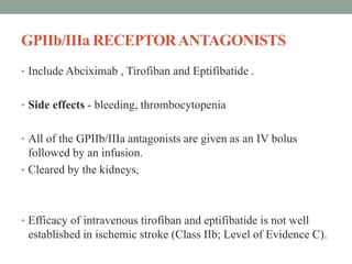 GPIIb/IIIa RECEPTORANTAGONISTS
• Include Abciximab , Tirofiban and Eptifibatide .
• Side effects - bleeding, thrombocytopenia
• All of the GPIIb/IIIa antagonists are given as an IV bolus
followed by an infusion.
• Cleared by the kidneys,
• Efficacy of intravenous tirofiban and eptifibatide is not well
established in ischemic stroke (Class IIb; Level of Evidence C).
 