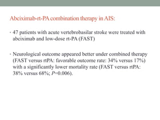 Abciximab-rt-PAcombination therapy inAIS:
• 47 patients with acute vertebrobasilar stroke were treated with
abciximab and low-dose rt-PA (FAST)
• Neurological outcome appeared better under combined therapy
(FAST versus rtPA: favorable outcome rate: 34% versus 17%)
with a significantly lower mortality rate (FAST versus rtPA:
38% versus 68%; P=0.006).
 