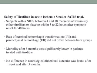Safety of Tirofiban in acute Ischemic Stroke: SaTIS trial.
• Subjects with a NIHS between 4 and 18 received intravenously
either tirofiban or placebo within 3 to 22 hours after symptom
onset for 48 hours.
• Rate of cerebral hemorrhagic transformation (I/II) and
parenchymal hemorrhage (I/II) did not differ between both groups
• Mortality after 5 months was significantly lower in patients
treated with tirofiban.
• No difference in neurological/functional outcome was found after
1 week and after 5 months.
 