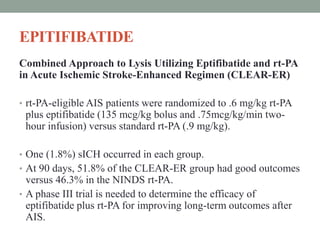 EPITIFIBATIDE
Combined Approach to Lysis Utilizing Eptifibatide and rt-PA
in Acute Ischemic Stroke-Enhanced Regimen (CLEAR-ER)
• rt-PA-eligible AIS patients were randomized to .6 mg/kg rt-PA
plus eptifibatide (135 mcg/kg bolus and .75mcg/kg/min two-
hour infusion) versus standard rt-PA (.9 mg/kg).
• One (1.8%) sICH occurred in each group.
• At 90 days, 51.8% of the CLEAR-ER group had good outcomes
versus 46.3% in the NINDS rt-PA.
• A phase III trial is needed to determine the efficacy of
eptifibatide plus rt-PA for improving long-term outcomes after
AIS.
 