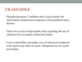 CILASTAZOLE
• Phosphodiesterase 3 inhibitor that is used mainly for
intermittent claudication in patients with peripheral artery
disease.
• There are as yet no high-quality data regarding the use of
cilostazol for secondary stroke prevention.
• Lower tolerability and higher cost of cilostazol compared
with aspirin may limit its more widespread use for stroke
prevention.
 