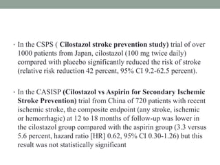 • In the CSPS ( Cilostazol stroke prevention study) trial of over
1000 patients from Japan, cilostazol (100 mg twice daily)
compared with placebo significantly reduced the risk of stroke
(relative risk reduction 42 percent, 95% CI 9.2-62.5 percent).
• In the CASISP (Cilostazol vs Aspirin for Secondary Ischemic
Stroke Prevention) trial from China of 720 patients with recent
ischemic stroke, the composite endpoint (any stroke, ischemic
or hemorrhagic) at 12 to 18 months of follow-up was lower in
the cilostazol group compared with the aspirin group (3.3 versus
5.6 percent, hazard ratio [HR] 0.62, 95% CI 0.30-1.26) but this
result was not statistically significant
 