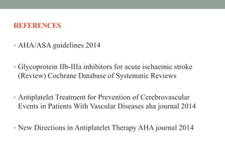 REFERENCES
• AHA/ASA guidelines 2014
• Glycoprotein IIb-IIIa inhibitors for acute ischaemic stroke
(Review) Cochrane Database of Systematic Reviews
• Antiplatelet Treatment for Prevention of Cerebrovascular
Events in Patients With Vascular Diseases aha journal 2014
• New Directions in Antiplatelet Therapy AHA journal 2014
 