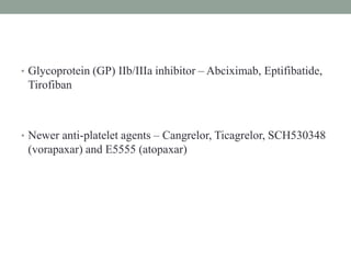 • Glycoprotein (GP) IIb/IIIa inhibitor – Abciximab, Eptifibatide,
Tirofiban
• Newer anti-platelet agents – Cangrelor, Ticagrelor, SCH530348
(vorapaxar) and E5555 (atopaxar)
 