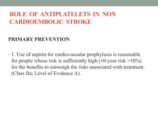 ROLE OF ANTIPLATELETS IN NON
CARDIOEMBOLIC STROKE
PRIMARY PREVENTION
• 1. Use of aspirin for cardiovascular prophylaxis is reasonable
for people whose risk is sufficiently high (10-year risk >10%)
for the benefits to outweigh the risks associated with treatment.
(Class IIa; Level of Evidence A).
 