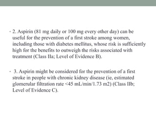 • 2. Aspirin (81 mg daily or 100 mg every other day) can be
useful for the prevention of a first stroke among women,
including those with diabetes mellitus, whose risk is sufficiently
high for the benefits to outweigh the risks associated with
treatment (Class IIa; Level of Evidence B).
• 3. Aspirin might be considered for the prevention of a first
stroke in people with chronic kidney disease (ie, estimated
glomerular filtration rate <45 mL/min/1.73 m2) (Class IIb;
Level of Evidence C).
 