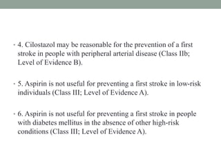 • 4. Cilostazol may be reasonable for the prevention of a first
stroke in people with peripheral arterial disease (Class IIb;
Level of Evidence B).
• 5. Aspirin is not useful for preventing a first stroke in low-risk
individuals (Class III; Level of Evidence A).
• 6. Aspirin is not useful for preventing a first stroke in people
with diabetes mellitus in the absence of other high-risk
conditions (Class III; Level of Evidence A).
 