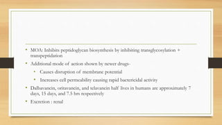 • MOA: Inhibits peptidoglycan biosynthesis by inhibiting transglycosylation +
transpeptidation
• Additional mode of action shown by newer drugs-
• Causes disruption of membrane potential
• Increases cell permeability causing rapid bactericidal activity
• Dalbavancin, oritavancin, and telavancin half lives in humans are approximately 7
days, 15 days, and 7.5 hrs respectively
• Excretion : renal
 