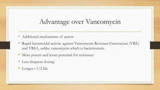 Advantage over Vancomycin
• Additional mechanisms of action
• Rapid bactericidal activity against Vancomycin Resistant Enteroccoci (VRE)
and VRSA, unlike vancomycin which is bacteriostatic.
• More potent and lesser potential for resistance
• Less frequent dosing
• Longer t 1/2 life
 