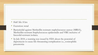 • Half life: 8 hrs
• Excretion: renal
• Bactericidal against Methicillin resistant staphylococcus aureus (MRSA),
Methicillin-resistant Staphylococcus epidermidis and VRE inclusive of
linezolid-resistant isolates.
• In July 2010, a warning was issued by FDA about the potential of
daptomycin to cause life threatening complication i.e., eosinophilic
pneumonia
 