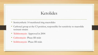 Ketolides
• Semisynthetic 14 membered ring macrolides
• Carbonyl group at the C3 position, responsible for sensitivity to macrolide
resistant strains
• Telithromycin- Approved in 2004
• Cethromycin- Phase III trials
• Solithromycin- Phase III trials
 