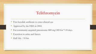 Telithromycin
• First ketolide antibiotic to enter clinical use
• Approved by the FDA in 2004
• For community acquired pneumonia: 800 mg OD for 7-10 days.
• Excretion in urine and faeces.
• Half life. : 10 hrs
 