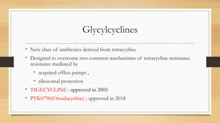 Glycylcyclines
• New class of antibiotics derived from tetracycline
• Designed to overcome two common mechanisms of tetracycline resistance
resistance mediated by
• acquired efflux pumps ,
• ribosomal protection
• TIGECYCLINE : approved in 2005
• PTK0796(Omadacycline) : approved in 2018
 