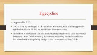 Tigecycline
• Approved in 2005
• MOA: Acts by binding to 30-S subunit of ribosome, thus inhibiting protein
synthesis which is 20 fold more efficient than tetracycline.
• Indication: Complicated skin and skin structure infections & Intra-abdominal
infections. New Delhi metallo-β-Lactamase producing Enterobacteriaceae
has also shown susceptibility to tigecycline. Also active against MRSA
 