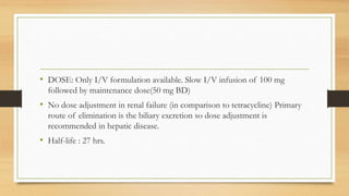 • DOSE: Only I/V formulation available. Slow I/V infusion of 100 mg
followed by maintenance dose(50 mg BD)
• No dose adjustment in renal failure (in comparison to tetracycline) Primary
route of elimination is the biliary excretion so dose adjustment is
recommended in hepatic disease.
• Half-life : 27 hrs.
 