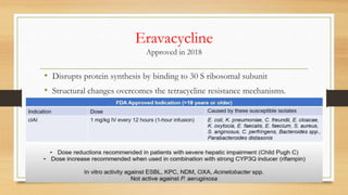 Eravacycline
Approved in 2018
• Disrupts protein synthesis by binding to 30 S ribosomal subunit
• Structural changes overcomes the tetracycline resistance mechanisms.
 