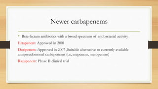 Newer carbapenems
• Beta-lactam antibiotics with a broad spectrum of antibacterial activity
Ertapenem: Approved in 2001
Doripenem :Approved in 2007 ,Suitable alternative to currently available
antipseudomonal carbapenems (i.e, imipenem, meropenem)
Razupenem: Phase II clinical trial
 