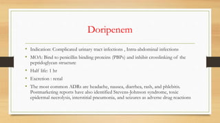 Doripenem
• Indication: Complicated urinary tract infections , Intra-abdominal infections
• MOA: Bind to penicillin binding proteins (PBPs) and inhibit crosslinking of the
peptidoglycan structure
• Half life: 1 hr
• Excretion : renal
• The most common ADRs are headache, nausea, diarrhea, rash, and phlebitis.
Postmarketing reports have also identified Stevens-Johnson syndrome, toxic
epidermal necrolysis, interstitial pneumonia, and seizures as adverse drug reactions
 