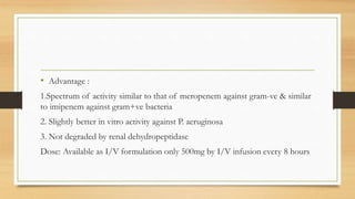 • Advantage :
1.Spectrum of activity similar to that of meropenem against gram-ve & similar
to imipenem against gram+ve bacteria
2. Slightly better in vitro activity against P. aeruginosa
3. Not degraded by renal dehydropeptidase
Dose: Available as I/V formulation only 500mg by I/V infusion every 8 hours
 