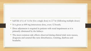 • half-life (t½) of 1.6 hr (for a single dose) to 2.7 hr (following multiple doses)
• It is given as 600 mg intravenous dose, every 12 hourly.
• Dose adjustment is required in patients with renal impairment as it is
primarily eliminated by the kidneys
• The most common side effects observed during clinical trials were nausea,
dysgeusia and caramel-like taste disturbances, vomiting, diarhoea and
headache.
 