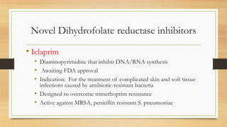 Novel Dihydrofolate reductase inhibitors
• Iclaprim
• Diaminopyrimidine that inhibit DNA/RNA synthesis
• Awaiting FDA approval
• Indication: For the treatment of complicated skin and soft tissue
infections caused by antibiotic-resistant bacteria
• Designed to overcome trimethoprim resistance
• Active against MRSA, penicillin resistant S. pneumoniae
 