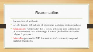 Pleuromutilins
• Newer class of antibiotic
• MOA: Bind to 50S subunit of ribosomes inhibiting protein synthesis
• Retapamulin: Approved in 2007, topical antibiotic used in treatment
of skin infections such as impetigo S. aureus (methicillin-susceptible
only) or S. pyogenes
• Lefamulin approved in 2019 for treatment of community acquired
bacterial pneumonia.
 