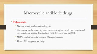 Macrocyclic antibiotic drugs.
• Fidaxomicin
• Narrow spectrum bactericidal agent
• Alternative to the currently used treatment regimens of vancomycin and
metronidazole against Clostridium difficile , approved in 2011.
• MOA: Inhibit bacterial enzyme RNA polymerase
• Dose : 200 mg po twice daily.
 