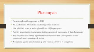 Plazomycin
• An aminoglycoside approved in 2018.
• MOA : binds to 30S subunit inhibiting protein synthesis
• Not inhibited by most aminoglycoside modifying enzymes
• Activity against enterobacteriaceae in the presence of class A and D beta-lactamases
• May have reduced activity against enterobacteriaceae that overexpresses efflux
pumps or lower expression of porins
• No activity against acinetobacter sp and variable activity v. P. aeruginosa.
 