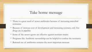 Take home message
• There is a great need of newer antibiotics because of increasing microbial
resistance
• Because of increase cost of development and increasing resistant, only few
drugs are in pipeline
• Some of the newer agents are effective against resistant strains
• Programs like Antibiotic stewardship can be helpful to combat the resistance
• Rational use of antibiotics remains the most important measure
 