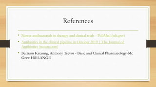 References
• Newer antibacterials in therapy and clinical trials - PubMed (nih.gov)
• Antibiotics in the clinical pipeline in October 2019 | The Journal of
Antibiotics (nature.com)
• Bertram Katzung, Anthony Trevor - Basic and Clinical Pharmacology-Mc
Graw Hill LANGE
 