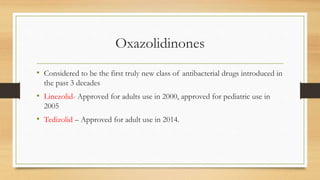 Oxazolidinones
• Considered to be the first truly new class of antibacterial drugs introduced in
the past 3 decades
• Linezolid- Approved for adults use in 2000, approved for pediatric use in
2005
• Tedizolid – Approved for adult use in 2014.
 