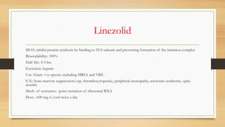 Linezolid
MOA: inhibit protein synthesis by binding to 50 S subunit and preventing formation of the initiation complex
Bioavailability: 100%
Half life: 4-5 hrs
Excretion: hepatic
Use: Gram +ve species including MRSA and VRE.
S/E: bone marrow suppression( esp. thrombocytopenia), peripheral neuropathy, serotonin syndrome, optic
neuritis
Mech. of resistance: point mutation of ribosomal RNA
Dose : 600 mg iv/oral twice a day
 
