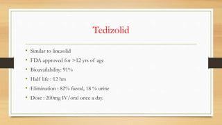 Tedizolid
• Similar to linezolid
• FDA approved for >12 yrs of age
• Bioavailability: 91%
• Half life : 12 hrs
• Elimination : 82% faecal, 18 % urine
• Dose : 200mg IV/oral once a day.
 